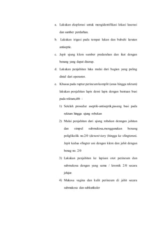 a. Lakukan eksplorasi untuk mengidentifikasi lokasi laserasi 
dan sumber perdarhan. 
b. Lakukan irigasi pada tempat lukan dan bubuhi larutan 
antiseptic. 
c. Jepit ujung klem sumber predarahan dan ikat dengan 
benang yang dapat diserap. 
d. Lakukan penjahitan luka mulai dari bagian yang paling 
distal dari operastor. 
e. Khusus pada ruptur perineum komplit (anus hingga rektum) 
lakukan penjahitan lapis demi lapis dengan bantuan busi 
pada rektum,sbb : 
1) Setelah prosedur aseptik-antiseptik,pasang busi pada 
rektum hingga ujung robekan 
2) Mulai penjahitan dari ujung robekan denngan jahitan 
dan simpul submukosa,menggunakan benang 
poliglikolik no.2/0 (dexon/vicry )hingga ke sfingterani. 
Jepit kedua sfingter ani dengan klem dan jahit dengan 
benag no. 2/0 
3) Lakukan penjahitan ke lapisan otot perineum dan 
submukosa dengan yang sama / kromik 2/0 secara 
jelujur. 
4) Mukosa vagina dan kulit perineum di jahit secara 
submukosa dan subkutikuler 
 