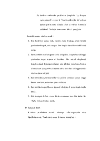5) Berikan antibiotika profilaksis (ampisilin 2g dengan 
metronidazol 1g /oral ). Terapi antibiotika di berikan 
penuh apabila lluka tampak kotor /di bubuhi rammuan 
tradisional / terdapat tanda-tanda infeksi yang jelas. 
Penatalaksanaan robekan servik : 
1. Bila kontraksi uterus baik, plasenta lahir lengkap, tetapi terjadi 
perdarahan banyak, maka segera lihat bagian lateral bawah kiri dari 
portio. 
2. Jepitkan klem ovarium pada kedua sisi portio yang robek sehingga 
perdarahan dapat segeera di hentikan. Jika setelah eksplorasi 
lanjutkan tidak di jumpai robekan lain, lakukan penjahitan.Jahitan 
di mulai dari ujung robekan kemudian ke arah luar sehingga semua 
robekan dapat di jahit 
3. Setelah tindakan,periksa tanda vital pasien, kontraksi uterus, tinggi 
fundus uteri dan perdarahan pasca tindakan. 
4. Beri antibiotika profilaksis, kecuali bila jelas di temui tanda-tanda 
infeksi. 
5. Bila terdapat defisit cairan, lakukan restorasi dan bila kadar hb 
<8g%, berikan tranfusi darah. 
D. Penyakit darah 
Kelainan pembekuan darah, misalnya afibrinogenemia atau 
hipofibrinogenia. Tanda yang sering di jumpai antara lain : 
 