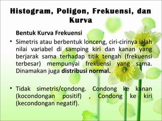 Histogram, Poligon, Frekuensi, dan
              Kurva
  Bentuk Kurva Frekuensi
• Simetris atau berbentuk lonceng, ciri-cirinya ialah
  nilai variabel di samping kiri dan kanan yang
  berjarak sama terhadap titik tengah (frekuensi
  terbesar) mempunyai frekuensi yang sama.
  Dinamakan juga distribusi normal.

• Tidak simetris/condong. Condong ke kanan
  (kocondongan positif) , Condong ke kiri
  (kecondongan negatif).
 