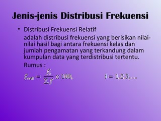 Jenis-jenis Distribusi Frekuensi
 • Distribusi Frekuensi Relatif
   adalah distribusi frekuensi yang berisikan nilai-
   nilai hasil bagi antara frekuensi kelas dan
   jumlah pengamatan yang terkandung dalam
   kumpulan data yang terdistribusi tertentu.
   Rumus :
 