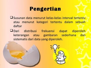 Pengertian
 Susunan data menurut kelas-kelas interval tertentu
  atau menurut kategori tertentu dalam sebuah
  daftar
 Dari distribusi frekuensi dapat diperoleh
  keterangan atau gambaran sederhana dan
  sistematis dari data yang diperoleh.
 