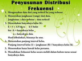 Penyusunan Distribusi
           Frekuensi
1. Mengurutkan data dari yang terkecil ke yang terbesar.
2. Menentukan jangkauan (range) dari data.
   Jangkauan = data terbesar – data terkecil
3. Menentukan banyaknya kelas (k).
   k = 1 + 3.3 log n; k Є bulat
   ket : k = banyaknya kelas
         n = banyaknya data
   Hasil dibulatkan, biasanya ke atas.
4. Menentukan panjang interval kelas.
   Panjang interval kelas (i) = jangkauan (R) / banyaknya kelas (k)
5. Menentukan batas bawah kelas pertama.
6. Menuliskan frekuensi kelas secara melidi dalam kolom turus sesuai
   banyaknya data.
 