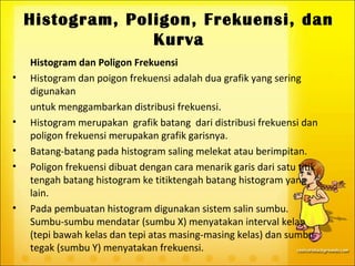 Histogram, Poligon, Frekuensi, dan
                  Kurva
    Histogram dan Poligon Frekuensi
•   Histogram dan poigon frekuensi adalah dua grafik yang sering
    digunakan
    untuk menggambarkan distribusi frekuensi.
•   Histogram merupakan grafik batang dari distribusi frekuensi dan
    poligon frekuensi merupakan grafik garisnya.
•   Batang-batang pada histogram saling melekat atau berimpitan.
•   Poligon frekuensi dibuat dengan cara menarik garis dari satu titik
    tengah batang histogram ke titiktengah batang histogram yang
    lain.
•   Pada pembuatan histogram digunakan sistem salin sumbu.
    Sumbu-sumbu mendatar (sumbu X) menyatakan interval kelas
    (tepi bawah kelas dan tepi atas masing-masing kelas) dan sumbu
    tegak (sumbu Y) menyatakan frekuensi.
 