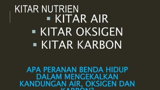 KITAR NUTRIEN
 KITAR AIR
 KITAR OKSIGEN
 KITAR KARBON
APA PERANAN BENDA HIDUP
DALAM MENGEKALKAN
KANDUNGAN AIR, OKSIGEN DAN
 