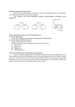 Mekanisme Penghantaran Kuasa Motor DC
Motor DC yang menerima bekalan elektrik dari sumber akan menghasilkan putaran dan menghantar
kuasa kepada peralatan elektrik dan seterusnya berfungsi.
Arah pusingan motor boleh diterbalikkan dengan menyongsangkan sambungan punca
bekalannya.

Contoh penghantaran kuasa motor DC ialah dengan cara:
(a) dari aci kepada gear
contoh: jam, mesin gerudi mudah alih, dan alat permainan kanak-kanak.
(b) dari aci kepada takal dan tali sawat
contoh: pemain radio kaset dan kit robot.
Bahagian yang terlibat untuk sistem penghantaran kuasa ini adalah seperti:
(i) Roda (wheels)
(ii) Gear (gears)
(iii) Takal (pulley)
(iv) Tali sawat (belting)
Mengenal Pasti Mekanisme Penghantaran Kuasa Motor DC
Motor DC di dalam sesebuah peralatan elektrik dihantar dalam bentuk mekanikal. Penghantaran kuasa
berlaku apabila sumber bekalan disambungkan. Contoh mekanisme penghantaran kuasa ialah melalui aci kepada
gear atau aci kepada takal dan tali sawat. Merujuk kepada pengisar makanan, tali sawat yang terpasang pada
takal pertama di aci motor DC akan memutarkan takal kedua alat pengisar untuk menghasilkan putaran pada
pengisar. Seterusnya pengisar dapat berfungsi membantu kerja di dapur.

 