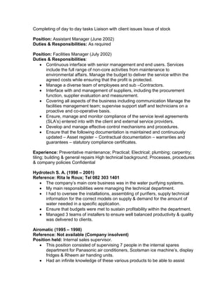 Completing of day to day tasks Liaison with client issues Issue of stock
Position: Assistant Manager (June 2002)
Duties & Responsibilities: As required
Position: Facilities Manager (July 2002)
Duties & Responsibilities:
 Continuous interface with senior management and end users. Services
include the full range of non-core activities from maintenance to
environmental affairs. Manage the budget to deliver the service within the
agreed costs while ensuring that the profit is protected.
 Manage a diverse team of employees and sub –Contractors.
 Interface with and management of suppliers, including the procurement
function, supplier evaluation and measurement.
 Covering all aspects of the business including communication Manage the
facilities management team; supervise support staff and technicians on a
proactive and co-operative basis.
 Ensure, manage and monitor compliance of the service level agreements
(SLA’s) entered into with the client and external service providers.
 Develop and manage effective control mechanisms and procedures.
 Ensure that the following documentation is maintained and continuously
updated – Asset register – Contractual documentation – warranties and
guarantees – statutory compliance certificates.
Experience: Preventative maintenance; Practical; Electrical; plumbing; carpentry;
tiling; building & general repairs High technical background; Processes, procedures
& company policies Confidential
Hydrotech S. A. (1998 – 2001)
Reference: Rita le Roux; Tel 082 303 1401
 The company’s main core business was in the water purifying systems.
 My main responsibilities were managing the technical department.
 I had to oversee the installations, assembling of purifiers, supply technical
information for the correct models on supply & demand for the amount of
water needed in a specific application.
 Ensure that budgets were met to sustain profitability within the department.
 Managed 3 teams of installers to ensure well balanced productivity & quality
was delivered to clients.
Airomatic (1995 – 1998)
Reference: Not available (Company insolvent)
Position held: Internal sales supervisor.
 This position consisted of supervising 7 people in the internal spares
department for Panasonic air conditioners, Scotsman ice machine’s, display
fridges & Rheem air handing units.
 Had an infinite knowledge of these various products to be able to assist
 