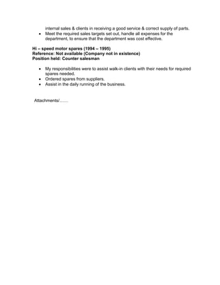 internal sales & clients in receiving a good service & correct supply of parts.
 Meet the required sales targets set out, handle all expenses for the
department, to ensure that the department was cost effective.
Hi – speed motor spares (1994 – 1995)
Reference: Not available (Company not in existence)
Position held: Counter salesman
 My responsibilities were to assist walk-in clients with their needs for required
spares needed.
 Ordered spares from suppliers.
 Assist in the daily running of the business.
Attachments/……
 