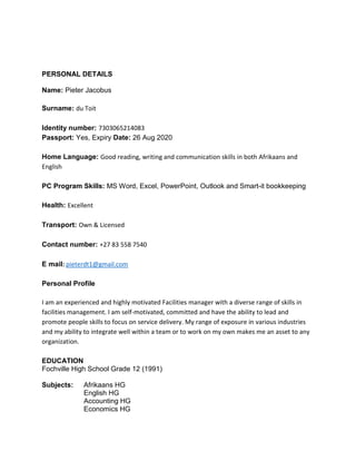 PERSONAL DETAILS
Name: Pieter Jacobus
Surname: du Toit
Identity number: 7303065214083
Passport: Yes, Expiry Date: 26 Aug 2020
Home Language: Good reading, writing and communication skills in both Afrikaans and
English
PC Program Skills: MS Word, Excel, PowerPoint, Outlook and Smart-it bookkeeping
Health: Excellent
Transport: Own & Licensed
Contact number: +27 83 558 7540
E mail: pieterdt1@gmail.com
Personal Profile
I am an experienced and highly motivated Facilities manager with a diverse range of skills in
facilities management. I am self-motivated, committed and have the ability to lead and
promote people skills to focus on service delivery. My range of exposure in various industries
and my ability to integrate well within a team or to work on my own makes me an asset to any
organization.
EDUCATION
Fochville High School Grade 12 (1991)
Subjects: Afrikaans HG
English HG
Accounting HG
Economics HG
 