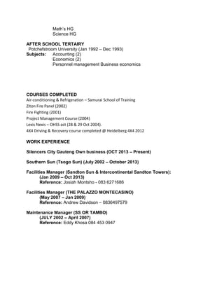 Math’s HG
Science HG
AFTER SCHOOL TERTAIRY
Potchefstroom University (Jan 1992 – Dec 1993)
Subjects: Accounting (2)
Economics (2)
Personnel management Business economics
COURSES COMPLETED
Air-conditioning & Refrigeration – Samurai School of Training
Ziton Fire Panel (2002)
Fire Fighting (2001)
Project Management Course (2004)
Lexis Nexis – OHSS act (28 & 29 Oct 2004).
4X4 Driving & Recovery course completed @ Heidelberg 4X4 2012
WORK EXPERIENCE
Silencers City Gauteng Own business (OCT 2013 – Present)
Southern Sun (Tsogo Sun) (July 2002 – October 2013)
Facilities Manager (Sandton Sun & Intercontinental Sandton Towers):
(Jan 2009 – Oct 2013)
Reference: Josiah Montsho - 083 6271686
Facilities Manager (THE PALAZZO MONTECASINO)
(May 2007 – Jan 2009)
Reference: Andrew Davidson – 0836497579
Maintenance Manager (SS OR TAMBO)
(JULY 2002 – April 2007)
Reference: Eddy Khosa 084 453 0947
 