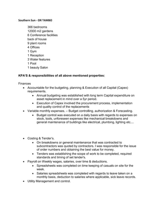 Southern Sun - OR TAMBO
366 bedrooms
12000 m2 gardens
6 Conference facilities
back of house
9 plant rooms
4 Offices
1 Gym
1 Reception
3 Water features
1 Pool
1 beauty Salon
KPA’S & responsibilities of all above mentioned properties:
Finances
 Accountable for the budgeting, planning & Execution of all Capital (Capex)
requirements.
 Annual budgeting was established with long term Capital expenditure on
asset replacement in mind over a 5yr period.
 Execution of Capex involved the procurement process, implementation
and quality control of the replacements
 Variable monthly expenses. – Budget controlling, authorization & Forecasting.
 Budget control was executed on a daily basis with regards to expenses on
stock, tools, unforeseen expenses like mechanical breakdowns and
general maintenance of buildings like electrical, plumbing, lighting etc....
 Costing & Tender’s.
 On breakdowns or general maintenance that was contracted to
subcontractors was quoted by contractors. I was responsible for the issue
of order numbers and obtaining the best value for money.
 Tenders was establishing the scope of work to be completed, required
standards and timing of set tender's.
 Payroll on Weekly wages, salaries, over time & deductions.
 Spreadsheets was completed on time keeping of casuals on site for the
week.
 Salaries spreadsheets was completed with regards to leave taken on a
monthly basis, deduction to salaries where applicable, sick leave records.
 Utility Management and control.
 