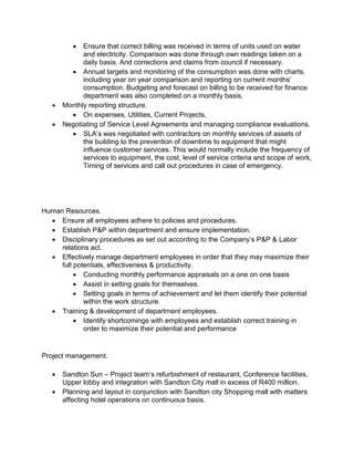  Ensure that correct billing was received in terms of units used on water
and electricity. Comparison was done through own readings taken on a
daily basis. And corrections and claims from council if necessary.
 Annual targets and monitoring of the consumption was done with charts,
including year on year comparison and reporting on current months’
consumption. Budgeting and forecast on billing to be received for finance
department was also completed on a monthly basis.
 Monthly reporting structure.
 On expenses, Utilities, Current Projects,
 Negotiating of Service Level Agreements and managing compliance evaluations.
 SLA’s was negotiated with contractors on monthly services of assets of
the building to the prevention of downtime to equipment that might
influence customer services. This would normally include the frequency of
services to equipment, the cost, level of service criteria and scope of work,
Timing of services and call out procedures in case of emergency.
Human Resources.
 Ensure all employees adhere to policies and procedures.
 Establish P&P within department and ensure implementation.
 Disciplinary procedures as set out according to the Company’s P&P & Labor
relations act.
 Effectively manage department employees in order that they may maximize their
full potentials, effectiveness & productivity.
 Conducting monthly performance appraisals on a one on one basis
 Assist in setting goals for themselves.
 Setting goals in terms of achievement and let them identify their potential
within the work structure.
 Training & development of department employees.
 Identify shortcomings with employees and establish correct training in
order to maximize their potential and performance
Project management.
 Sandton Sun – Project team’s refurbishment of restaurant, Conference facilities,
Upper lobby and integration with Sandton City mall in excess of R400 million.
 Planning and layout in conjunction with Sandton city Shopping mall with matters
affecting hotel operations on continuous basis.
 