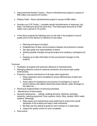  Intercontinental Sandton Towers – Rooms refurbishments projects in excess of
R90 million over period of 8 months.
 Palazzo Hotel – Room refurbishments project in excess of R80 million.
 Southern sun O R Tambo – complete rebuild refurbishments of restaurant, bar,
lobby 132 bedrooms all at the same time. This total project amounts to R 260
million over a period of 18 months.
 In the above projects the following was my role with in the projects to ensure
quality and on time delivery to reference to due dates.
 Planning and layout of project.
 Establishment of clear communications between all contractors involved.
 Set clear goals and responsibilities to teams.
 Identify possible changes during the project and creating a contingency for
it.
 Keeping up to date information to the procurement manager on the
projects.
Technical
 Facilitation of projects with particular reference to refurbishments.
 Managing effective control on external contractors and ensure high quality
workmanship.
 Proactive / reactive maintenance of all major plant equipment.
 Daily inspections were completed to ensure effectiveness of plant and
machinery.
 Action plans for breakdowns and process of contingency in case of
service delivery that affects clients like power failures, water shortage no
hot water etc.....
 Planning & implementation of servicing schedules.
 Maintenance of fixed assets.
 General maintenance - ceilings, building structure, electrical, plumbing,
carpentry, catering equipment, Hvac systems, doors, tiling, carpets, Storm water
systems, Sewerage,
 Daily repairs and maintenance were performed to ensure the overall
standards of the building and keep it well maintained.
 My Role was the setting of goals for each member on a daily basis.
 Inspect the quality control on work completed.
 Pest control.
 