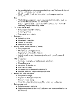  I ensured that all compliance was reached in terms of the law and relevant
service certificates were received.
 Identify possible threats and eliminating them through precautionary
measures.
 Bms.
 The Building management system was inspected for identified faults on
the points of measurements and eliminated.
 Ensure expansion on the system and additions taken place in order to
effectively manage the building better.
 Fire control & Detection.
 Daily inspections and monitoring.
 6 monthly services
 Improvements on system.
 Generators
 Daily inspections
 Diesel level inspections
 Weekly off load tests.
 Monthly full load test.
 Building central cooling systems. (Chillers)
 Daily inspections
 Monitoring of running conditions.
 Repair any mechanical breakdowns.
 Adjustments to temperatures according to needs of employees and
guests.
 HT & LT electrical.
 Certificate of compliance to all electrical reticulation.
 Phase Balancing
 Annexure 18 Compliance.
 Overload monitoring
 Infrared scans as preventive maintenance.
 Maintain standards trough monthly inspections
 Boiler or Hot water reticulation.
 Daily temp readings
 Inspections of any possible leaks.
 Pressure vessel testing
 General repairs and maintenance of the boilers and heat pumps
 Cooling equipment.
 Daily temperature readings.
 Monthly services and cleaning of cold rooms and underbars for effective
performance.
 