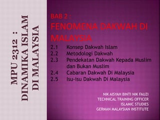 BAB 2 : 
FENOMENA DAKWAH DI 
MALAYSIA 
2.1 Konsep Dakwah Islam 
2.2 Metodologi Dakwah 
2.3 Pendekatan Dakwah Kepada Muslim 
dan Bukan Muslim 
2.4 Cabaran Dakwah Di Malaysia 
2.5 Isu-isu Dakwah Di Malaysia 
NIK AISYAH BINTI NIK FAUZI 
TECHNICAL TRAINING OFFICER 
ISLAMIC STUDIES 
GERMAN MALAYSIAN INSTITUTE 
MPU 2312 : 
DINAMIKA ISLAM 
DI MALAYSIA 
 