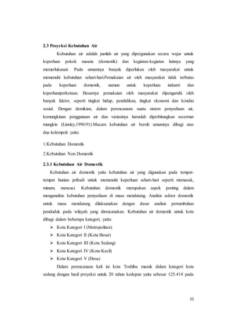 11
2.3 Proyeksi Kebutuhan Air
Kebutuhan air adalah jumlah air yang dipergunakan secara wajar untuk
keperluan pokok mausia (domestik) dan kegiatan-kegiatan lainnya yang
memerlukanair. Pada umumnya banyak diperlukan oleh masyarakat untuk
memenuhi kebutuhan sehari-hari.Pemakaian air oleh masyarakat tidak terbatas
pada keperluan domestik, namun untuk keperluan industri dan
keperluanperkotaan. Besarnya pemakaian oleh masyarakat dipengaruhi oleh
banyak faktor, seperti tingkat hidup, pendidikan, tingkat ekonomi dan kondisi
sosial. Dengan demikian, dalam perencanaan suatu sistem penyediaan air,
kemungkinan penggunaan air dan variasinya haruslah diperhitungkan secermat
mungkin (Linsley,1996:91).Macam kebutuhan air bersih umumnya dibagi atas
dua kelompok yaitu:
1.Kebutuhan Domestik
2.Kebutuhan Non Domestik
2.3.1 Kebutuhan Air Domestik
Kebutuhan air domestik yaitu kebutuhan air yang digunakan pada tempat-
tempat hunian pribadi untuk memenuhi keperluan sehari-hari seperti memasak,
minum, mencuci. Kebutuhan domestik merupakan aspek penting dalam
menganalisis kebutuhan penyediaan di masa mendatang. Analisis sektor domestik
untuk masa mendatang dilaksanakan dengan dasar analisis pertumbuhan
penduduk pada wilayah yang direncanakan. Kebutuhan air domestik untuk kota
dibagi dalam beberapa kategori, yaitu:
 Kota Kategori I (Metropolitan)
 Kota Kategori II (Kota Besar)
 Kota Kategori III (Kota Sedang)
 Kota Kategori IV (Kota Kecil)
 Kota Kategori V (Desa)
Dalam perencanaan kali ini kota Toshiba masuk dalam kategori kota
sedang dengan hasil proyeksi untuk 20 tahun kedepan yaitu sebesar 125.414 pada
 