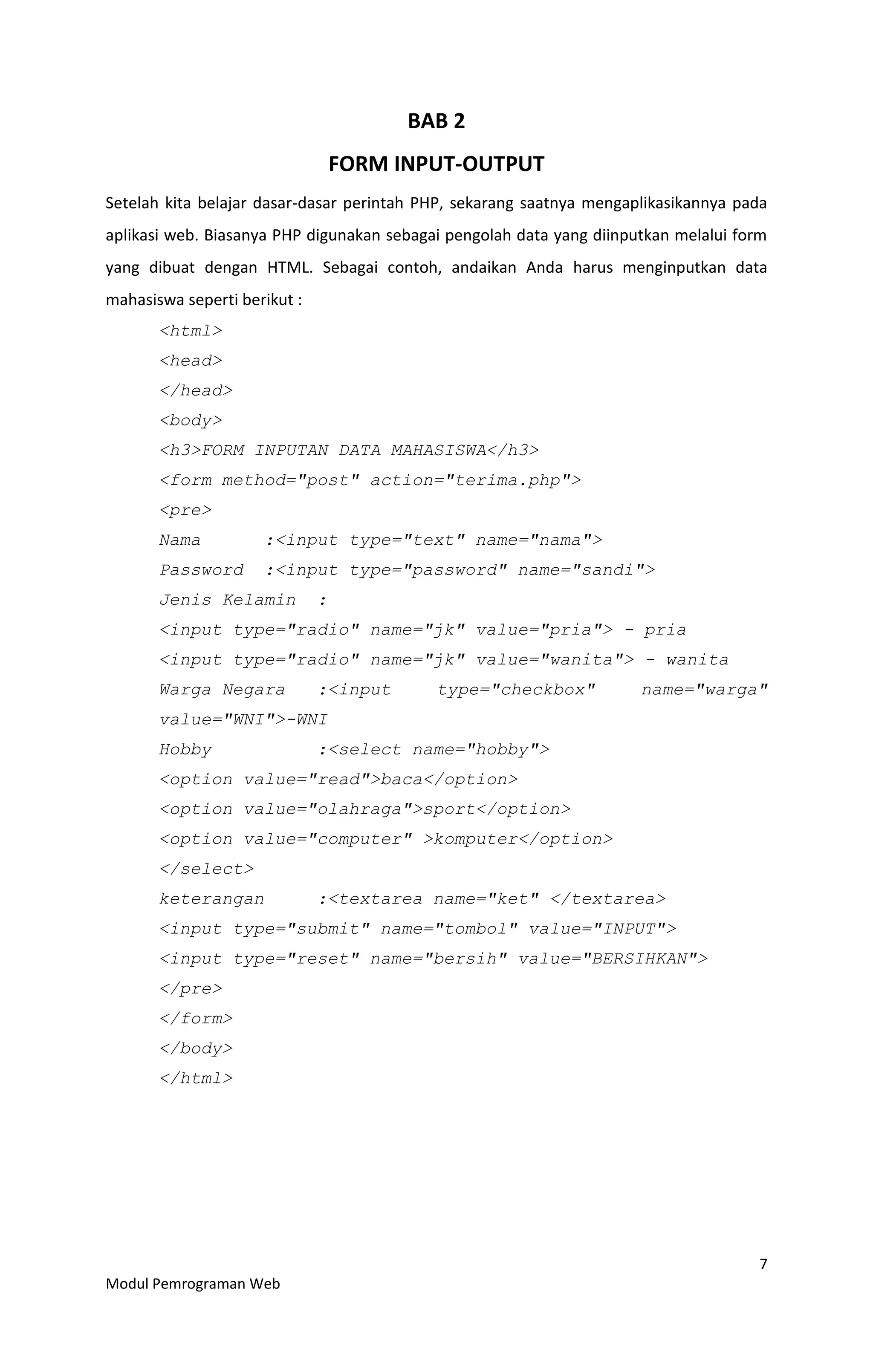 7
Modul Pemrograman Web
BAB 2
FORM INPUT-OUTPUT
Setelah kita belajar dasar-dasar perintah PHP, sekarang saatnya mengaplikasikannya pada
aplikasi web. Biasanya PHP digunakan sebagai pengolah data yang diinputkan melalui form
yang dibuat dengan HTML. Sebagai contoh, andaikan Anda harus menginputkan data
mahasiswa seperti berikut :
<html>
<head>
</head>
<body>
<h3>FORM INPUTAN DATA MAHASISWA</h3>
<form method="post" action="terima.php">
<pre>
Nama :<input type="text" name="nama">
Password :<input type="password" name="sandi">
Jenis Kelamin :
<input type="radio" name="jk" value="pria"> - pria
<input type="radio" name="jk" value="wanita"> - wanita
Warga Negara :<input type="checkbox" name="warga"
value="WNI">-WNI
Hobby :<select name="hobby">
<option value="read">baca</option>
<option value="olahraga">sport</option>
<option value="computer" >komputer</option>
</select>
keterangan :<textarea name="ket" </textarea>
<input type="submit" name="tombol" value="INPUT">
<input type="reset" name="bersih" value="BERSIHKAN">
</pre>
</form>
</body>
</html>
 