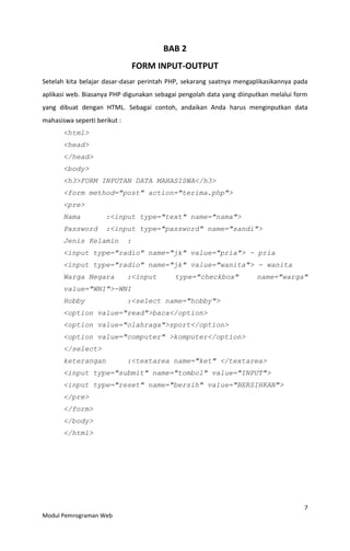 7
Modul Pemrograman Web
BAB 2
FORM INPUT-OUTPUT
Setelah kita belajar dasar-dasar perintah PHP, sekarang saatnya mengaplikasikannya pada
aplikasi web. Biasanya PHP digunakan sebagai pengolah data yang diinputkan melalui form
yang dibuat dengan HTML. Sebagai contoh, andaikan Anda harus menginputkan data
mahasiswa seperti berikut :
<html>
<head>
</head>
<body>
<h3>FORM INPUTAN DATA MAHASISWA</h3>
<form method="post" action="terima.php">
<pre>
Nama :<input type="text" name="nama">
Password :<input type="password" name="sandi">
Jenis Kelamin :
<input type="radio" name="jk" value="pria"> - pria
<input type="radio" name="jk" value="wanita"> - wanita
Warga Negara :<input type="checkbox" name="warga"
value="WNI">-WNI
Hobby :<select name="hobby">
<option value="read">baca</option>
<option value="olahraga">sport</option>
<option value="computer" >komputer</option>
</select>
keterangan :<textarea name="ket" </textarea>
<input type="submit" name="tombol" value="INPUT">
<input type="reset" name="bersih" value="BERSIHKAN">
</pre>
</form>
</body>
</html>
 