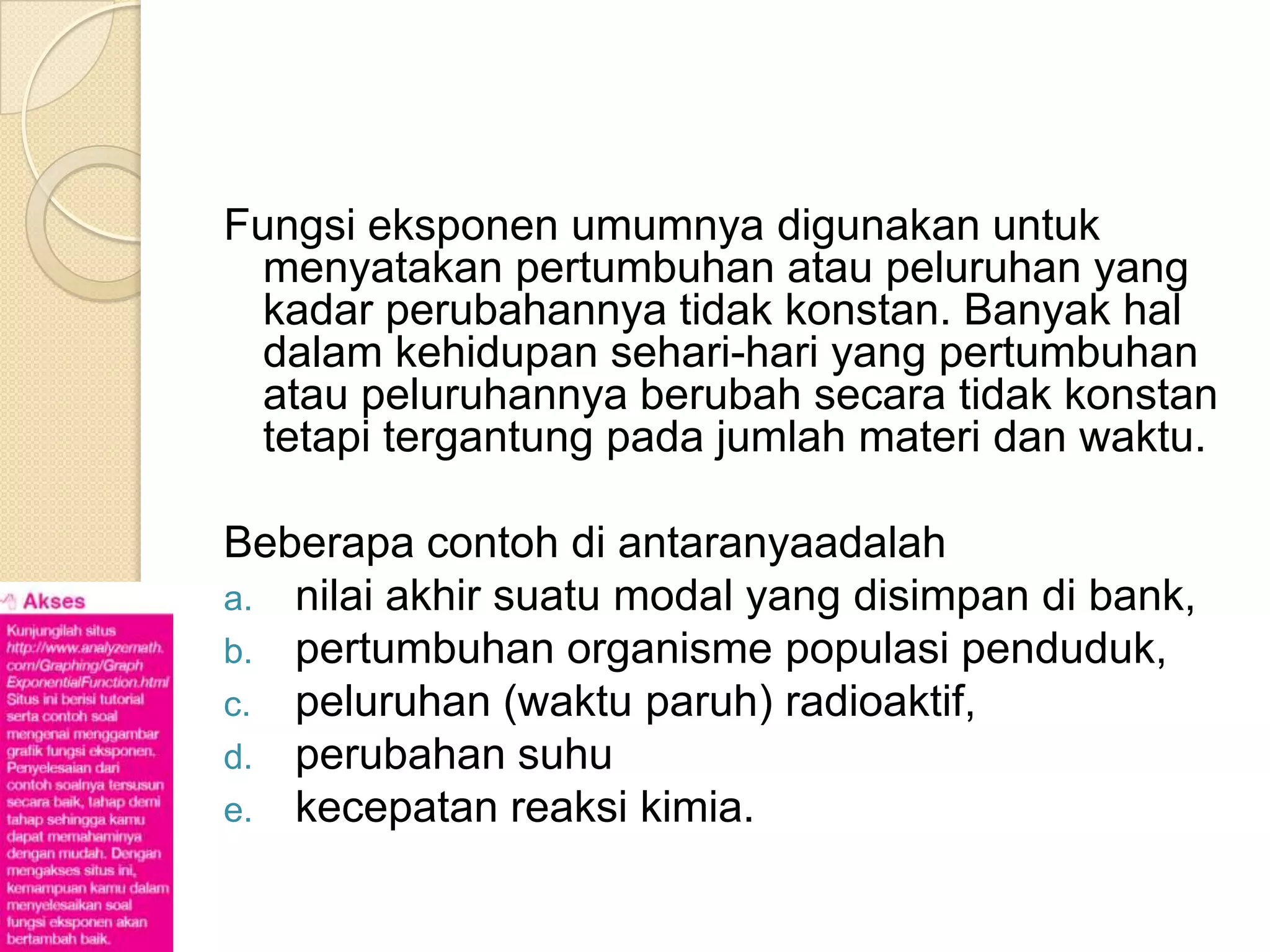Fungsi eksponen umumnya digunakan untuk
  menyatakan pertumbuhan atau peluruhan yang
  kadar perubahannya tidak konstan. Banyak hal
  dalam kehidupan sehari-hari yang pertumbuhan
  atau peluruhannya berubah secara tidak konstan
  tetapi tergantung pada jumlah materi dan waktu.

Beberapa contoh di antaranyaadalah
a. nilai akhir suatu modal yang disimpan di bank,
b. pertumbuhan organisme populasi penduduk,
c. peluruhan (waktu paruh) radioaktif,
d. perubahan suhu
e. kecepatan reaksi kimia.
 