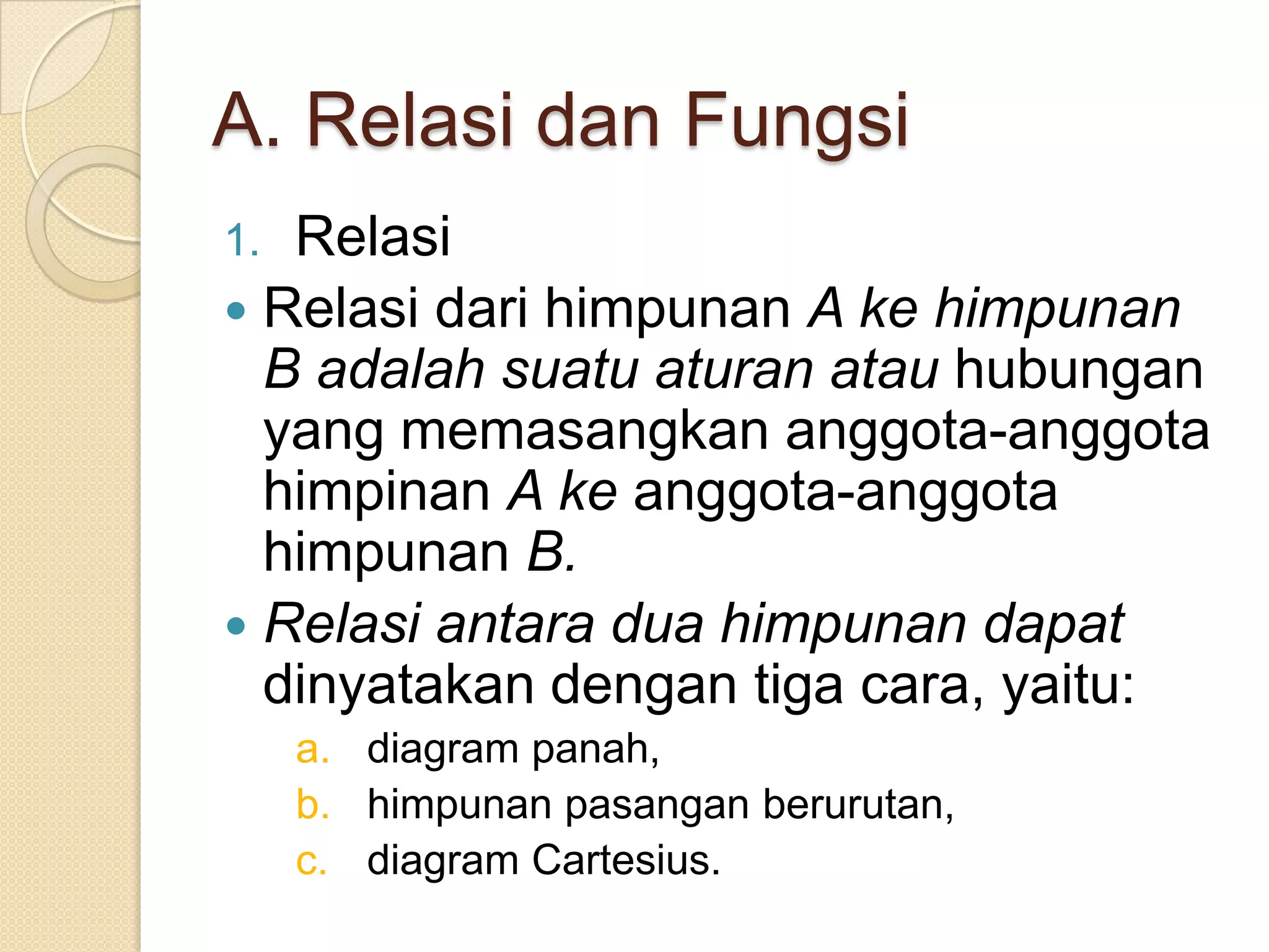 A. Relasi dan Fungsi
1. Relasi
 Relasi dari himpunan A ke himpunan
  B adalah suatu aturan atau hubungan
  yang memasangkan anggota-anggota
  himpinan A ke anggota-anggota
  himpunan B.
 Relasi antara dua himpunan dapat
  dinyatakan dengan tiga cara, yaitu:
     a. diagram panah,
     b. himpunan pasangan berurutan,
     c. diagram Cartesius.
 