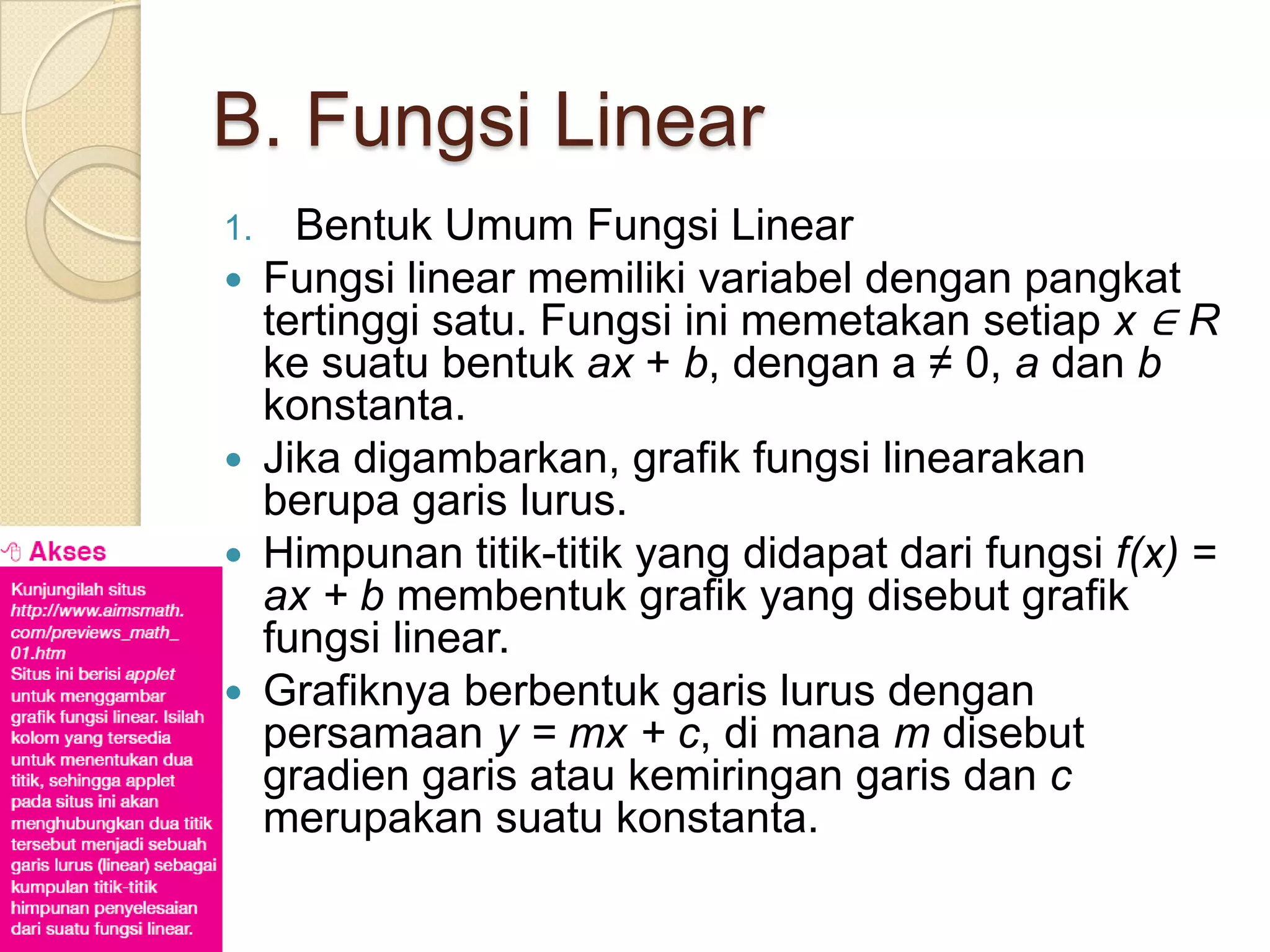 B. Fungsi Linear
1. Bentuk Umum Fungsi Linear
 Fungsi linear memiliki variabel dengan pangkat
  tertinggi satu. Fungsi ini memetakan setiap x ∈ R
  ke suatu bentuk ax + b, dengan a ≠ 0, a dan b
  konstanta.
 Jika digambarkan, grafik fungsi linearakan
  berupa garis lurus.
 Himpunan titik-titik yang didapat dari fungsi f(x) =
  ax + b membentuk grafik yang disebut grafik
  fungsi linear.
 Grafiknya berbentuk garis lurus dengan
  persamaan y = mx + c, di mana m disebut
  gradien garis atau kemiringan garis dan c
  merupakan suatu konstanta.
 