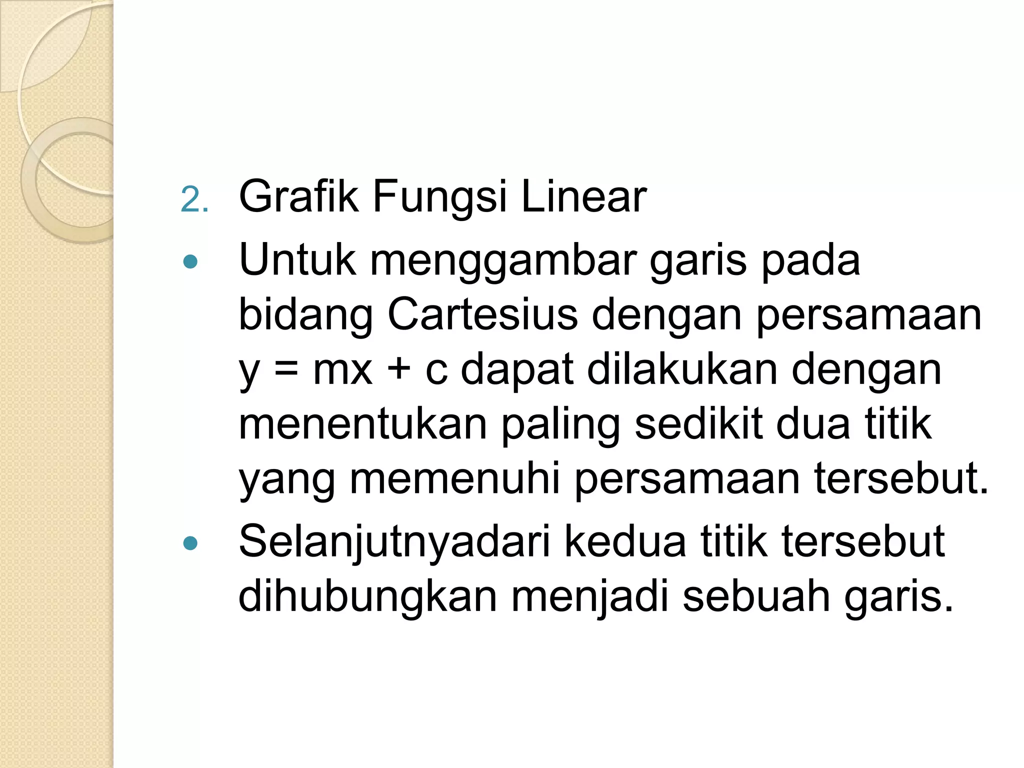 2.   Grafik Fungsi Linear
    Untuk menggambar garis pada
     bidang Cartesius dengan persamaan
     y = mx + c dapat dilakukan dengan
     menentukan paling sedikit dua titik
     yang memenuhi persamaan tersebut.
    Selanjutnyadari kedua titik tersebut
     dihubungkan menjadi sebuah garis.
 