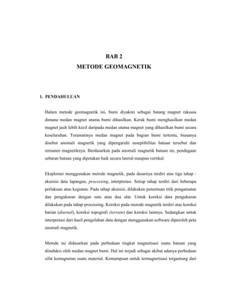 BAB 2
METODE GEOMAGNETIK
1. PENDAHULUAN
Dalam metode geomagnetik ini, bumi diyakini sebagai batang magnet raksasa
dimana medan magnet utama bumi dihasilkan. Kerak bumi menghasilkan medan
magnet jauh lebih kecil daripada medan utama magnet yang dihasilkan bumi secara
keseluruhan. Teramatinya medan magnet pada bagian bumi tertentu, biasanya
disebut anomali magnetik yang dipengaruhi suseptibilitas batuan tersebut dan
remanen magnetiknya. Berdasarkan pada anomali magnetik batuan ini, pendugaan
sebaran batuan yang dipetakan baik secara lateral maupun vertikal.
Eksplorasi menggunakan metode magnetik, pada dasarnya terdiri atas tiga tahap :
akuisisi data lapangan, processing, interpretasi. Setiap tahap terdiri dari beberapa
perlakuan atau kegiatan. Pada tahap akuisisi, dilakukan penentuan titik pengamatan
dan pengukuran dengan satu atau dua alat. Untuk koreksi data pengukuran
dilakukan pada tahap processing. Koreksi pada metode magnetik terdiri atas koreksi
harian (diurnal), koreksi topografi (terrain) dan koreksi lainnya. Sedangkan untuk
interpretasi dari hasil pengolahan data dengan menggunakan software diperoleh peta
anomali magnetik.
Metode ini didasarkan pada perbedaan tingkat magnetisasi suatu batuan yang
diinduksi oleh medan magnet bumi. Hal ini terjadi sebagai akibat adanya perbedaan
sifat kemagnetan suatu material. Kemampuan untuk termagnetisasi tergantung dari
 