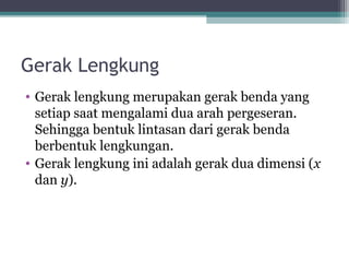 Gerak Lengkung
• Gerak lengkung merupakan gerak benda yang
  setiap saat mengalami dua arah pergeseran.
  Sehingga bentuk lintasan dari gerak benda
  berbentuk lengkungan.
• Gerak lengkung ini adalah gerak dua dimensi (x
  dan y).
 