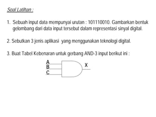 Soal Latihan :
1. Sebuah input data mempunyai urutan : 101110010. Gambarkan bentuk
gelombang dari data input tersebut dalam representasi sinyal digital.
2. Sebutkan 3 jenis aplikasi yang menggunakan teknologi digital.
3. Buat Tabel Kebenaran untuk gerbang AND-3 input berikut ini :
A
B
C
X
 