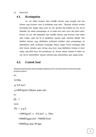 9
IV. PENUTUP
4.1. Kesimpulan
zat cair dalam keadaan diam memiliki tekanan yang kesegala arah dan
tekanan yang besarnya sama di kedalaman yang sama. Besarnya tekanan tersebut
berbanding lurus dengan massa jenis zat cair, gravitasi dan kedalam zat cair, hal ini
dimanfaat kan dalam penampungan air di rumah atau water tower dan kapal selam.
Karena zat cair sulit dimapatkan dan memiliki tekanan yang besarnya sama dalam
suatu tempat, maka hal ini di manfaatkan manusia untuk membuat hidrolik. Dan
distribusi tekanan yang diakibatkan perbedaan kedalam suatu penampungan air
dimanfaatkan untuk pembuatan bendungan dimana bagian bawah bendungan lebih
tebal karena menahan gaya dorong yang besar yang diakibatkan tekanan di dasar
sungai yang lebih besar dari permukaaan air. Karena adanya tekanan di dalam zat
cair, hal ini menyebabkan tekanan kebenda yang menyebabkan gaya apung benda.
4.2. Contoh Soal
Sebuahtempatdi dalam danau dengankedalaman10m, tentukantekananhidrostatispada
tempattersebut?
Dik:
h:10m.
g: 9.8 m/s2.
ρ:1000 kg/m3.(Massa jenis air)
Dit:
Ph ?
Jawab:.
Ph = ρ g h
=1000 kg/m3 x 9.8 m/s2 x 10m.
=98000 kgm/s²m2 =98000 N/m²
=98000 pa atau 98 kpa.
 