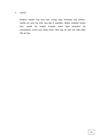 10
V. SARAN
Demikian makalah yang kami buat, semoga dapat bermanfaat bagi pembaca.
Apabila ada saran dan kritik yang ingin di sampaikan, silahkan sampaikan kepada
kami. Apabila ada terdapat kesalahan mohon dapat memaafkan dan
memakluminya, karena kami adalah hamba Allah yang tak luput dari salah khilaf,
Alfa dan lupa.
 