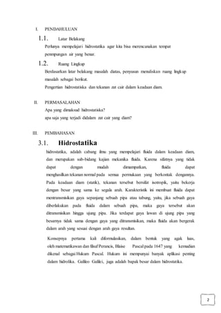 2
I. PENDAHULUAN
1.1. Latar Belakang
Perlunya mempelajari hidrostatika agar kita bisa merencanakan tempat
penmpungan air yang benar.
1.2. Ruang Lingkup
Berdasarkan latar belakang masalah diatas, penyusun menuliskan ruang lingkup
masalah sebagai berikut.
Pengertian hidrostatiska dan tekanan zat cair dalam keadaan diam.
II. PERMASALAHAN
Apa yang dimaksud hidrostatiska?
apa saja yang terjadi didalam zat cair yang diam?
III. PEMBAHASAN
3.1. Hidrostatika
hidrostatika, adalah cabang ilmu yang mempelajari fluida dalam keadaan diam,
dan merupakan sub-bidang kajian mekanika fluida. Karena sifatnya yang tidak
dapat dengan mudah dimampatkan, fluida dapat
menghasilkan tekanan normal pada semua permukaan yang berkontak dengannya.
Pada keadaan diam (statik), tekanan tersebut bersifat isotropik, yaitu bekerja
dengan besar yang sama ke segala arah. Karakteristik ini membuat fluida dapat
mentransmisikan gaya sepanjang sebuah pipa atau tabung, yaitu, jika sebuah gaya
diberlakukan pada fluida dalam sebuah pipa, maka gaya tersebut akan
ditransmisikan hingga ujung pipa. Jika terdapat gaya lawan di ujung pipa yang
besarnya tidak sama dengan gaya yang ditransmisikan, maka fluida akan bergerak
dalam arah yang sesuai dengan arah gaya resultan.
Konsepnya pertama kali diformulasikan, dalam bentuk yang agak luas,
oleh matematikawan dan filsuf Perancis, Blaise Pascal pada 1647 yang kemudian
dikenal sebagai Hukum Pascal. Hukum ini mempunyai banyak aplikasi penting
dalam hidrolika. Galileo Galilei, juga adalah bapak besar dalam hidrostatika.
 