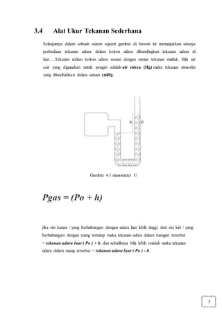 7
3.4 Alat Ukur Tekanan Sederhana
Selanjutnya dalam sebuah sistem seperti gambar di bawah ini menunjukkan adanya
perbedaan tekanan udara dalam kolom udara dibandingkan tekanan udara di
luar.....Tekanan dalam kolom udara sesuai dengan rumus tekanan mutlak. Bila zat
cair yang digunakan untuk pengisi adalah air raksa (Hg) maka tekanan atmosfer
yang ditambahkan dalam satuan cmHg.
Gambar 4.1 manometer U
Pgas = (Po + h)
jika sisi kanan / yang berhubungan dengan udara luar lebih tinggi dari sisi kiri / yang
berhubungan dengan ruang tertutup maka tekanan udara dalam ruangan tersebut
= tekanan udara luar ( Po ) + h. dan sebaliknya bila lebih rendah maka tekanan
udara dalam ruang tersebut = tekanan udara luar ( Po ) - h.
 