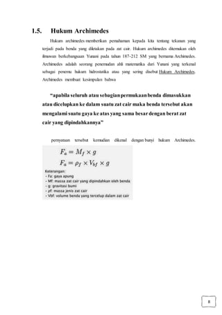 8
1.5. Hukum Archimedes
Hukum archimedes memberikan pemahaman kepada kita tentang tekanan yang
terjadi pada benda yang diletakan pada zat cair. Hukum archimedes ditemukan oleh
ilmuwan berkebangsaan Yunani pada tahun 187-212 SM yang bernama Archimedes.
Archimedes adalah seorang penemudan ahli matematika dari Yunani yang terkenal
sebagai penemu hukum hidrostatika atau yang sering disebut Hukum Archimedes.
Archimedes membuat kesimpulan bahwa
“apabila seluruh atau sebagianpermukaanbenda dimasukkan
atau dicelupkan ke dalam suatu zat cair maka benda tersebut akan
mengalami suatu gaya ke atas yang sama besardengan berat zat
cair yang dipindahkannya”
pernyataan tersebut kemudian dikenal dengan bunyi hukum Archimedes.
 