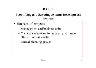 BAB II
 Identifying and Selecting Systems Development
                    Projects
• Sources of projects
  – Management and business units
  – Managers who want to make a system more
    efficient or less costly
  – Formal planning groups




                  kipram                         1
 
