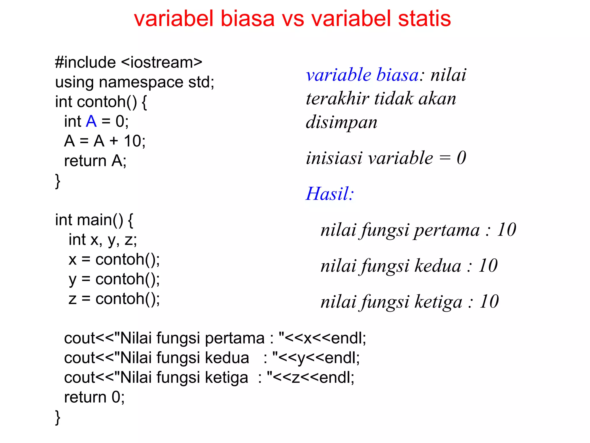 #include <iostream>
using namespace std;
int contoh() {
int A = 0;
A = A + 10;
return A;
}
int main() {
int x, y, z;
x = contoh();
y = contoh();
z = contoh();
cout<<"Nilai fungsi pertama : "<<x<<endl;
cout<<"Nilai fungsi kedua : "<<y<<endl;
cout<<"Nilai fungsi ketiga : "<<z<<endl;
return 0;
}
variable biasa: nilai
terakhir tidak akan
disimpan
inisiasi variable = 0
Hasil:
nilai fungsi pertama : 10
nilai fungsi kedua : 10
nilai fungsi ketiga : 10
variabel biasa vs variabel statis
 