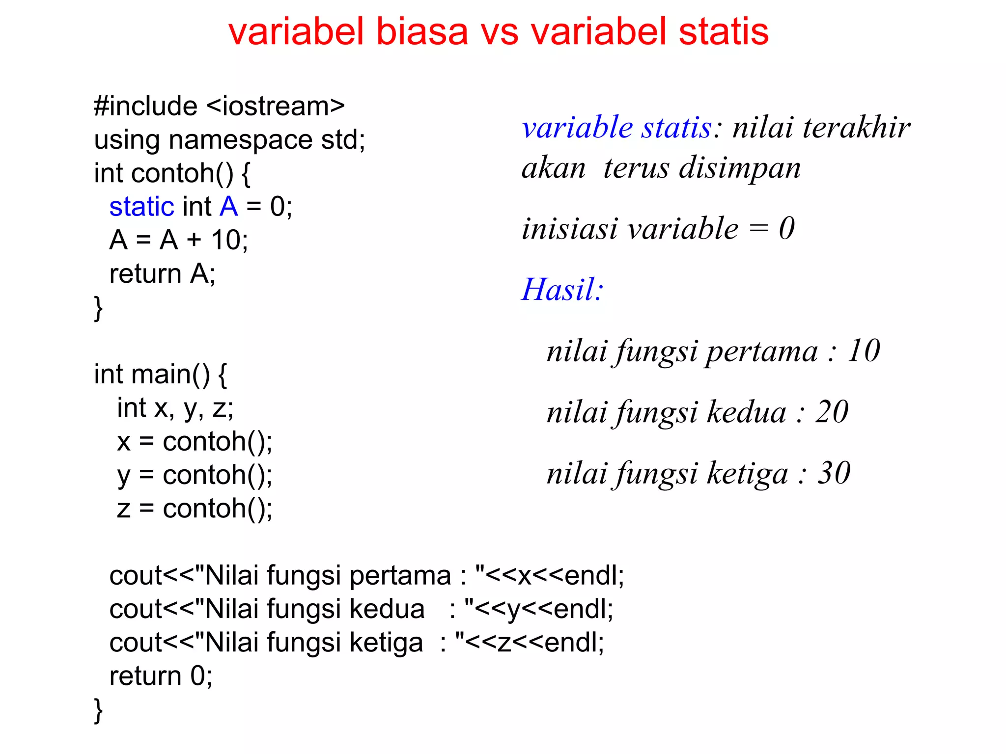 #include <iostream>
using namespace std;
int contoh() {
static int A = 0;
A = A + 10;
return A;
}
int main() {
int x, y, z;
x = contoh();
y = contoh();
z = contoh();
cout<<"Nilai fungsi pertama : "<<x<<endl;
cout<<"Nilai fungsi kedua : "<<y<<endl;
cout<<"Nilai fungsi ketiga : "<<z<<endl;
return 0;
}
variable statis: nilai terakhir
akan terus disimpan
inisiasi variable = 0
Hasil:
nilai fungsi pertama : 10
nilai fungsi kedua : 20
nilai fungsi ketiga : 30
variabel biasa vs variabel statis
 