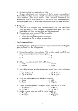 3
c. Menjadikan al qur’an sebagai pedoman hidup
Mengapa sebagai umat Islam menjadikan Al Qur’an sebagai pedoman hidup?
Karena Al Qur’an dapat memberi petunjuk kepada kebenaran yang sebenarnya dan
dapat memandu jalan hidup manusia untuk mencapai keselamatan dan
kebahagiaan hidup di dunia dan akhirat. Untuk itulah sudah sepantasnya umat
Islam menjadikan al qur’an sebagai pedoman hidup dalam segala aspek kehidupan.
 Rangkuman
1. Salah satu rukun iman yang enam yaitu kepada kitab kitab Allah. Kitab- kitab
Allah yang wajib kita imani yaitu kitab Taurat (Nabi Musa), kitab Zabur (Nabi
Daud), kitab Injil (Nabi Isa) dan Al Qur’an (Nabi Muhammad)
2. Diantara tanda- tanda mencintai Al Qur’an adalah ;
a. Gemar membacanya
b. Belajar dan mengajarkannya kepada orang lain
c. Menjadikan Al Qur’an sebagai pedoman hidup
 Tes Penguasaan Konsep
Jawablah pertanyaan- pertanyaan berikut ini dengan cara memberi tanda silang (X)
pada jawaban a, b, c, atau d yang benar !
1. Beriman kepada kitab- kitab suci yang Allah turunkan kepada pada Nabi atau
Rasul adalah merupakan rukun iman yang ke ….
a. 2 c. 4
b. 3 d. 5
2. Hukum beriman kepada kitab- kitab Allah adalah ….
a. Mubah c. Sunnah
b. Makruh d. Wajib
3. Ayat Al Qur’an yang berkaitan dengan iman kepada kitab- kitab Allah adalah
….
a. QS. An Nisak: 36 c. QS. At Tin: 4
b. QS. Al Baqarah: 183 d. QS. Al Qadr: 2
4. Kitab yang diwahyukan kepada Nabi Daus a.s adalah ….
a. Taurat c. Injil
b. Zabur d. Al qur’an
5. Tempat diturunkannya kitab Taurat yaitu disebut dalam Al Qur’an surat ….
a. Al Baqarah: 2 c. At Tin: 2
b. Al Qadr: 2 d. Al Alaq: 2
6. Berikut ini nama- nama lain untuk Al Qur’an, kecuali ….
a. Al kitab c. Adz dzikr
b. Al furqon d. Al qayyum
 