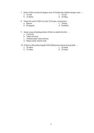 4
7. Kitab Al Qur’an diawali dengan surat Al Fatihah dan diakhiri dengan surat ….
a. Al ashr c. An nas
b. Al ikhlas d. Al falaq
8. Nama lain untul Al Qur’an yaitu Al Furqan, yang berarti ….
a. Bacaan c. Tulisan
b. Peringatan d. Pembeda
9. Ajaran yang terkandung dalam Al Qur’an adalah bersifat ….
a. Universal
b. Tidak universal
c. Terbatas pada waktu tertentu
d. Bukan untuk seluruh umat
10. Al Qur’an diturunkan kepada Nabi Muhammad selama kurang lebih ….
a. 20 tahun c. 26 tahun
b. 23 tahun d. 29 tahun
 