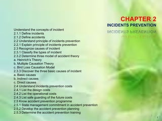 1 1 CHAPTER 2 INCIDENTS PREVENTION  Understand the concepts of incident 2.1.1 Define incidents 2.1.2 Define accidents 2.2 Understand principle of incidents prevention 2.2.1 Explain principle of incidents prevention 2.3 Recognize causes of incident 2.3.1 Classify the types of incident 2.3.2 Determine three model of accident theory a. Heinrich’s Theory b. Multiple Causation Theory c. Bird Loss Causation Model 2.3.3 Discover the three basic causes of incident a. Basic causes b. Indirect causes c. Direct causes 2.4 Understand incidents prevention costs 2.4.1 List the design costs 2.4.2 List the operational costs 2.4.3 List safe guarding of the future costs 2.5 Know accident prevention programme 2.5.1 State management commitment in accident prevention 2.5.2 Develop the accident prevention planning 2.5.3 Determine the accident prevention training 