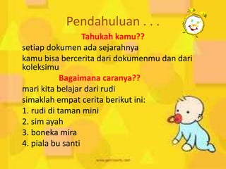 Pendahuluan . . .
Tahukah kamu??
setiap dokumen ada sejarahnya
kamu bisa bercerita dari dokumenmu dan dari
koleksimu
Bagaimana caranya??
mari kita belajar dari rudi
simaklah empat cerita berikut ini:
1. rudi di taman mini
2. sim ayah
3. boneka mira
4. piala bu santi
 