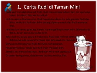 1. Cerita Rudi di Taman Mini
Pada saat itu kakek dirumah Rudi. Rudi menunjukan album foto. Ini apa tanya
kakek. Ini album foto kek kata Rudi.
Ini foto waktu ditaman mini. Rudi membuka album itu, ada gambar Rudi dan
Mira. Ketika itu Rudi dan Mira sedang dipintu masuk dan Rudi memakai
topi.
Ini distasiun kereta gantung. Kereta itu mengelilingi taman mini. Dibawah ada
danau besar dan pulau-pulau kecil.
Kata Ayah itu pulau-pulau di Indonesia. Rudi juga melihat kereta api
didekatnya ada pesawat terbang dan kata Ayah itu museum transportasi.
Dimuseum transportasi Rudi dan Mira naik pesawat.
Pesawatnya besar sekali dan Rudi ingin menjadi pilot.
Sehabis itu menuju kedanau, Rudi dan Mira naik sepeda air.
Di teater keong emas, didalamnya kita bisa melihat film.
 
