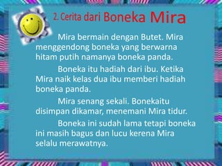 Mira bermain dengan Butet. Mira
menggendong boneka yang berwarna
hitam putih namanya boneka panda.
Boneka itu hadiah dari ibu. Ketika
Mira naik kelas dua ibu memberi hadiah
boneka panda.
Mira senang sekali. Bonekaitu
disimpan dikamar, menemani Mira tidur.
Boneka ini sudah lama tetapi boneka
ini masih bagus dan lucu kerena Mira
selalu merawatnya.
 