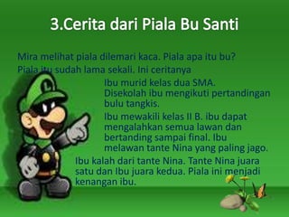 Mira melihat piala dilemari kaca. Piala apa itu bu?
Piala itu sudah lama sekali. Ini ceritanya
Ibu murid kelas dua SMA.
Disekolah ibu mengikuti pertandingan
bulu tangkis.
Ibu mewakili kelas II B. ibu dapat
mengalahkan semua lawan dan
bertanding sampai final. Ibu
melawan tante Nina yang paling jago.
Ibu kalah dari tante Nina. Tante Nina juara
satu dan Ibu juara kedua. Piala ini menjadi
kenangan ibu.
 