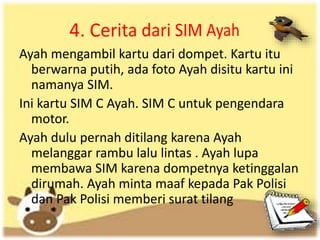 Ayah mengambil kartu dari dompet. Kartu itu
berwarna putih, ada foto Ayah disitu kartu ini
namanya SIM.
Ini kartu SIM C Ayah. SIM C untuk pengendara
motor.
Ayah dulu pernah ditilang karena Ayah
melanggar rambu lalu lintas . Ayah lupa
membawa SIM karena dompetnya ketinggalan
dirumah. Ayah minta maaf kepada Pak Polisi
dan Pak Polisi memberi surat tilang
 