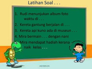 Latihan Soal . . .
1. Rudi menunjukan album foto
waktu di . . .
2. Kereta gantung berjalan di . . .
3. Kereta api kuno ada di museun . . .
4. Mira bermain . . . dengan nani
5. Mira mendapat hadiah kerana
naik kelas . . .
 