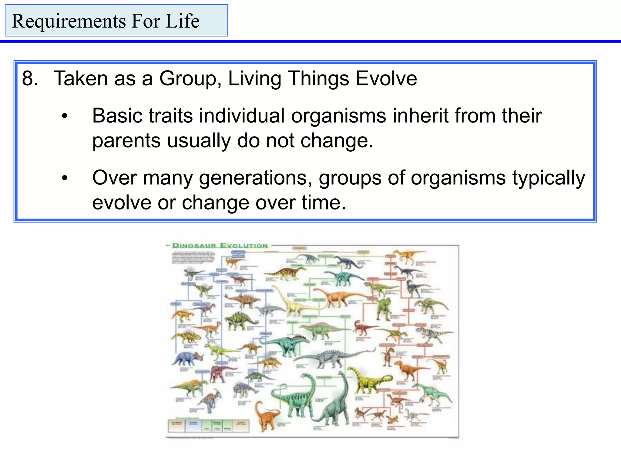 8. Taken as a Group, Living Things Evolve
• Basic traits individual organisms inherit from their
parents usually do not change.
• Over many generations, groups of organisms typically
evolve or change over time.
Requirements For Life
 