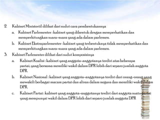 2.   Kabinet Ministeriil dilihat dari sudut cara pembentukannya
     a. Kabinet Parlementer : kabinet yang dibentuk dengan memperhatikan dan
        memperhitungkan suara-suara yang ada dalam parlemen.
     b. Kabinet Ekstraparlementer : kabinet yang terbentuknya tidak memperhatikan dan
        memperhitungkan suara-suara yang ada dalam parlemen.
3.   Kabinet Parlenenter dilihat dari sudut komposisinya
     a. Kabinet Koalisi : kabinet yang anggota-anggotanya terdiri atas beberapa
         partai, yang bersama memiliki wakil dalam DPR lebih dari separo jumlah anggota
         DPR.
     b. Kabinet Nasional : kabinet yang anggota-anggotanya terdiri dari orang-orang yang
         mewakili berbagai macam partai dan aliran dalam negara dan memiliki wakil dalam
         DPR.
     c. Kabinet Partai : kabinet yang anggota-anggotanya terdiri dari anggota suatu partai
         yang mempunyai wakil dalam DPR lebih dari separo jumlah anggota DPR
 