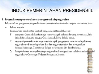 INDUK PEMERINTAHAN PRESIDENSIIL
1. Pengaruh sistem pemerintahan suatu negara terhadap negara lain
   Faktor-faktor yang mempengaruhi sistem pemerintahan terhadap negara lain antara lain :
   a. Faktor sejarah
       berdasarkan pendekatan faktual, negara dapat terjadi karena:
       1. occupatie (pendudukan) artinya suatu wilayah belom ada yang menguasai, lalu
            diduduki oleh suatu bangsa. Contohnya: Liberia diduki negro.
       2. saparitis (pemisahan) artinya, suatu wilayah yang semua termasuk ilayah suatu
            negara kemudian melepaskan diri dari negara tersebut dan menyatakan
            kemerdekaannya. Contohnya: Belgia melepaskan diri dari Belanda.
       3. Fusi peleburan artinya beberapa negara kecil mengadakan peleburan dan menjadi
            negara baru. Contonya : Federasi kerajaaan Jerman
 