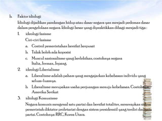 b.   Faktor idiologi
     Idiologi dijadikan pandangan hidup atau dasar negara yan menjadi pedoman dasar
     dalam pengelolaan negara. Idiologi besar yang dipraktikkan dibagi menjadi tiga :
     1. ideologi fasisme
          Ciri-ciri fasisme
          a. Control pemerintahan bersifat berpusat
          b. Tidak boleh ada koposisi
          c. Muncul nasionalisme yang berlebihan, contohnya negara
               Italia, Jerman, Jepang.
     2. ideologi Liberialisme
          a. Liberalisme adalah paham yang mengajarkan kebebasan individu yang
               seluas-luasnya.
          b. Liberalisme merupakan usaha perjuangan menuju kebebasan. Contohnya:
               Amerika Serikat
     3. idiologi Komunisme
          Negara komunis mengenal satu partai dan bersifat totaliter, menerapkan sistem
          pemerintah diktator proletariat dengan sistem presidensiil yang terdiri dari satu
          partai. Contohnya: RRC, Korea Utara.
 