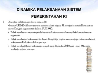 DINAMIKA PELAKSANAAN SISTEM
                            PEMERINTAHAN RI
1.   Dinamika pelaksanaan sistem negara RI
     Menurut UUD 1945 bahwa sistem pemerintahan negara RI, menganut sistem Distribution
     power. Dengan argumentasi bahwa UUD 1945.
     a. Tidak membatasi secara tajam bahwa tiap kekuasaan itu harus dilakukan oleh suatu
        organisasi.
     b. Tidak membatasi kekuasaan itu dapat dibagi tiga bagian saja dan juga tidak membatasi
        kekuasaan dilakukan oleh organ saja .
     c. Tidak membagi habis kekuasaan rakyat yang dilakukan MPR pasl 1 ayat 2 kepada
        lembaga negara lainnya.
 